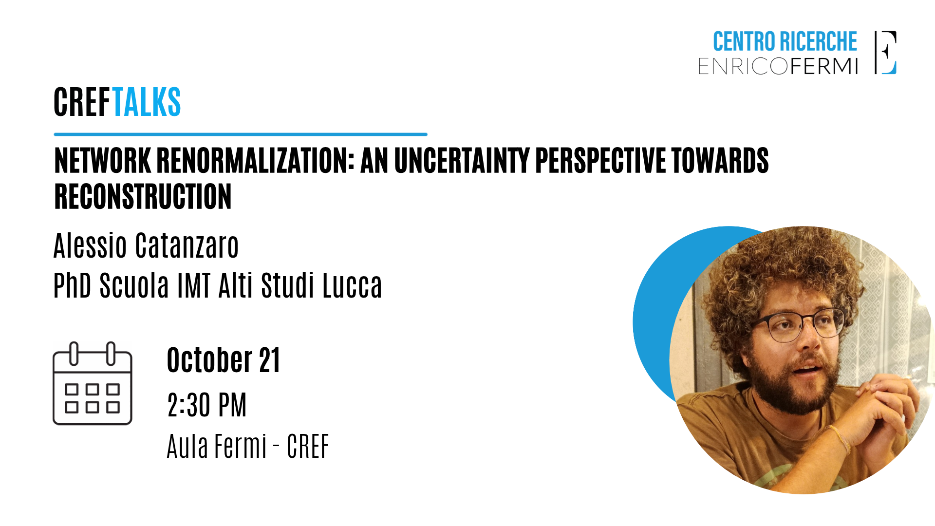 Locandina CREF Talks: "Network Renormalization: An Uncertainty Perspective Towards Reconstruction" di Alessio Catanzaro, PhD Scuola IMT Alti Studi Lucca, 21 ottobre ore 14:30, Aula Fermi - CREF, con sua foto